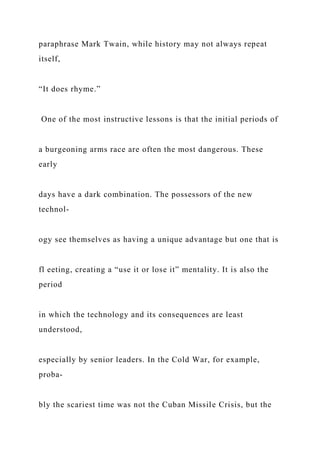 paraphrase Mark Twain, while history may not always repeat
itself,
“It does rhyme.”
One of the most instructive lessons is that the initial periods of
a burgeoning arms race are often the most dangerous. These
early
days have a dark combination. The possessors of the new
technol-
ogy see themselves as having a unique advantage but one that is
fl eeting, creating a “use it or lose it” mentality. It is also the
period
in which the technology and its consequences are least
understood,
especially by senior leaders. In the Cold War, for example,
proba-
bly the scariest time was not the Cuban Missile Crisis, but the
 