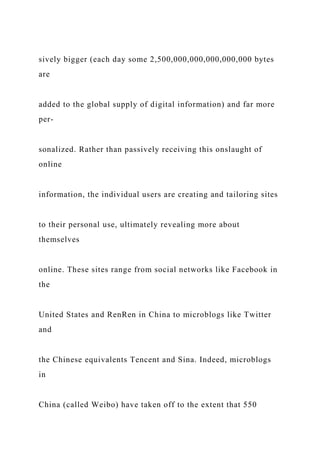 sively bigger (each day some 2,500,000,000,000,000,000 bytes
are
added to the global supply of digital information) and far more
per-
sonalized. Rather than passively receiving this onslaught of
online
information, the individual users are creating and tailoring sites
to their personal use, ultimately revealing more about
themselves
online. These sites range from social networks like Facebook in
the
United States and RenRen in China to microblogs like Twitter
and
the Chinese equivalents Tencent and Sina. Indeed, microblogs
in
China (called Weibo) have taken off to the extent that 550
 