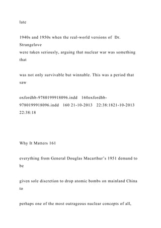 late
1940s and 1950s when the real-world versions of Dr.
Strangelove
were taken seriously, arguing that nuclear war was something
that
was not only survivable but winnable. This was a period that
saw
oxfordhb-9780199918096.indd 160oxfordhb-
9780199918096.indd 160 21-10-2013 22:38:1821-10-2013
22:38:18
Why It Matters 161
everything from General Douglas Macarthur’s 1951 demand to
be
given sole discretion to drop atomic bombs on mainland China
to
perhaps one of the most outrageous nuclear concepts of all,
 
