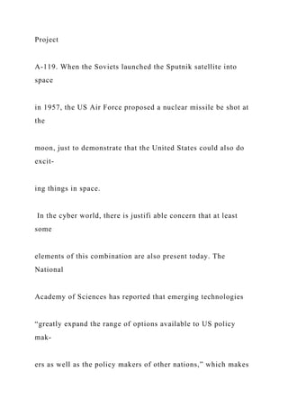 Project
A-119. When the Soviets launched the Sputnik satellite into
space
in 1957, the US Air Force proposed a nuclear missile be shot at
the
moon, just to demonstrate that the United States could also do
excit-
ing things in space.
In the cyber world, there is justifi able concern that at least
some
elements of this combination are also present today. The
National
Academy of Sciences has reported that emerging technologies
“greatly expand the range of options available to US policy
mak-
ers as well as the policy makers of other nations,” which makes
 