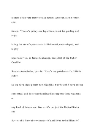 leaders often very itchy to take action. And yet, as the report
con-
tinued, “Today’s policy and legal framework for guiding and
regu-
lating the use of cyberattack is ill-formed, undeveloped, and
highly
uncertain.” Or, as James Mulvenon, president of the Cyber
Confl ict
Studies Association, puts it: “Here’s the problem—it’s 1946 in
cyber.
So we have these potent new weapons, but we don’t have all the
conceptual and doctrinal thinking that supports those weapons
or
any kind of deterrence. Worse, it’s not just the United States
and
Soviets that have the weapons—it’s millions and millions of
 