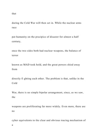 that
during the Cold War will then set in. While the nuclear arms
race
put humanity on the precipice of disaster for almost a half
century,
once the two sides both had nuclear weapons, the balance of
terror
known as MAD took hold, and the great powers shied away
from
directly fi ghting each other. The problem is that, unlike in the
Cold
War, there is no simple bipolar arrangement, since, as we saw,
the
weapons are proliferating far more widely. Even more, there are
no
cyber equivalents to the clear and obvious tracing mechanism of
a
 