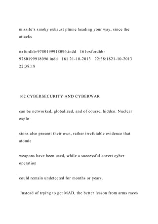 missile’s smoky exhaust plume heading your way, since the
attacks
oxfordhb-9780199918096.indd 161oxfordhb-
9780199918096.indd 161 21-10-2013 22:38:1821-10-2013
22:38:18
162 CYBERSECURITY AND CYBERWAR
can be networked, globalized, and of course, hidden. Nuclear
explo-
sions also present their own, rather irrefutable evidence that
atomic
weapons have been used, while a successful covert cyber
operation
could remain undetected for months or years.
Instead of trying to get MAD, the better lesson from arms races
 