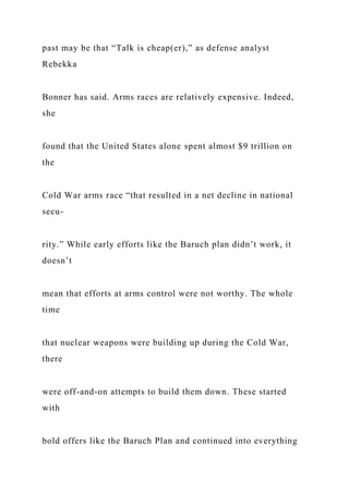 past may be that “Talk is cheap(er),” as defense analyst
Rebekka
Bonner has said. Arms races are relatively expensive. Indeed,
she
found that the United States alone spent almost $9 trillion on
the
Cold War arms race “that resulted in a net decline in national
secu-
rity.” While early efforts like the Baruch plan didn’t work, it
doesn’t
mean that efforts at arms control were not worthy. The whole
time
that nuclear weapons were building up during the Cold War,
there
were off-and-on attempts to build them down. These started
with
bold offers like the Baruch Plan and continued into everything
 