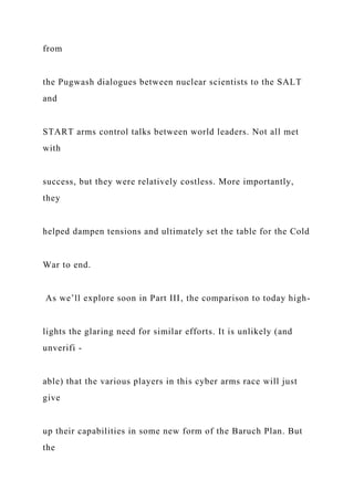 from
the Pugwash dialogues between nuclear scientists to the SALT
and
START arms control talks between world leaders. Not all met
with
success, but they were relatively costless. More importantly,
they
helped dampen tensions and ultimately set the table for the Cold
War to end.
As we’ll explore soon in Part III, the comparison to today high-
lights the glaring need for similar efforts. It is unlikely (and
unverifi -
able) that the various players in this cyber arms race will just
give
up their capabilities in some new form of the Baruch Plan. But
the
 