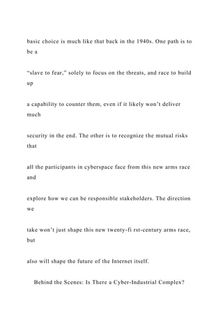 basic choice is much like that back in the 1940s. One path is to
be a
“slave to fear,” solely to focus on the threats, and race to build
up
a capability to counter them, even if it likely won’t deliver
much
security in the end. The other is to recognize the mutual risks
that
all the participants in cyberspace face from this new arms race
and
explore how we can be responsible stakeholders. The direction
we
take won’t just shape this new twenty-fi rst-century arms race,
but
also will shape the future of the Internet itself.
Behind the Scenes: Is There a Cyber-Industrial Complex?
 