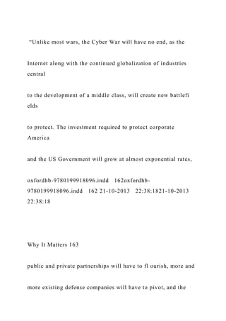 “Unlike most wars, the Cyber War will have no end, as the
Internet along with the continued globalization of industries
central
to the development of a middle class, will create new battlefi
elds
to protect. The investment required to protect corporate
America
and the US Government will grow at almost exponential rates,
oxfordhb-9780199918096.indd 162oxfordhb-
9780199918096.indd 162 21-10-2013 22:38:1821-10-2013
22:38:18
Why It Matters 163
public and private partnerships will have to fl ourish, more and
more existing defense companies will have to pivot, and the
 