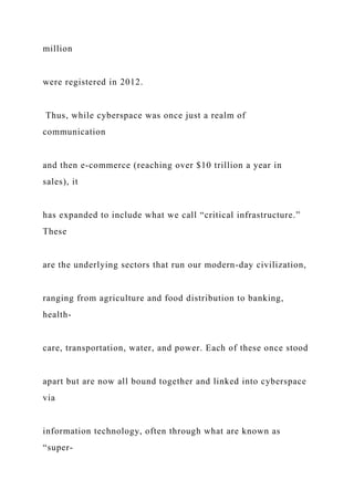 million
were registered in 2012.
Thus, while cyberspace was once just a realm of
communication
and then e-commerce (reaching over $10 trillion a year in
sales), it
has expanded to include what we call “critical infrastructure.”
These
are the underlying sectors that run our modern-day civilization,
ranging from agriculture and food distribution to banking,
health-
care, transportation, water, and power. Each of these once stood
apart but are now all bound together and linked into cyberspace
via
information technology, often through what are known as
“super-
 