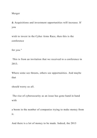 Merger
& Acquisitions and investment opportunities will increase. If
you
wish to invest in the Cyber Arms Race, then this is the
conference
for you.”
This is from an invitation that we received to a conference in
2013.
Where some see threats, others see opportunities. And maybe
that
should worry us all.
The rise of cybersecurity as an issue has gone hand in hand
with
a boom in the number of companies trying to make money from
it.
And there is a lot of money to be made. Indeed, the 2013
 