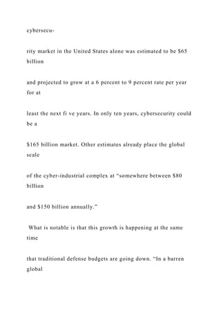 cybersecu-
rity market in the United States alone was estimated to be $65
billion
and projected to grow at a 6 percent to 9 percent rate per year
for at
least the next fi ve years. In only ten years, cybersecurity could
be a
$165 billion market. Other estimates already place the global
scale
of the cyber-industrial complex at “somewhere between $80
billion
and $150 billion annually.”
What is notable is that this growth is happening at the same
time
that traditional defense budgets are going down. “In a barren
global
 