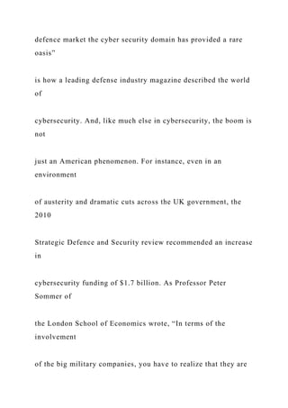 defence market the cyber security domain has provided a rare
oasis”
is how a leading defense industry magazine described the world
of
cybersecurity. And, like much else in cybersecurity, the boom is
not
just an American phenomenon. For instance, even in an
environment
of austerity and dramatic cuts across the UK government, the
2010
Strategic Defence and Security review recommended an increase
in
cybersecurity funding of $1.7 billion. As Professor Peter
Sommer of
the London School of Economics wrote, “In terms of the
involvement
of the big military companies, you have to realize that they are
 