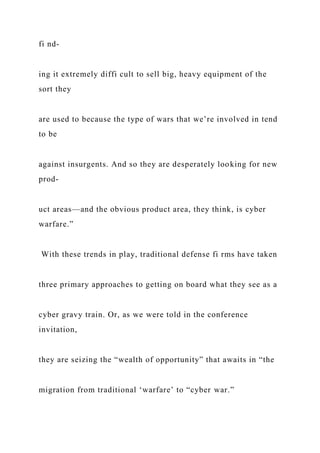 fi nd-
ing it extremely diffi cult to sell big, heavy equipment of the
sort they
are used to because the type of wars that we’re involved in tend
to be
against insurgents. And so they are desperately looking for new
prod-
uct areas—and the obvious product area, they think, is cyber
warfare.”
With these trends in play, traditional defense fi rms have taken
three primary approaches to getting on board what they see as a
cyber gravy train. Or, as we were told in the conference
invitation,
they are seizing the “wealth of opportunity” that awaits in “the
migration from traditional ‘warfare’ to “cyber war.”
 