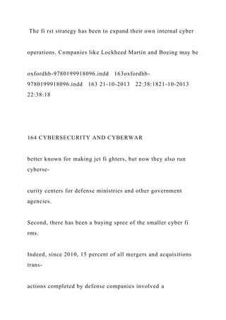 The fi rst strategy has been to expand their own internal cyber
operations. Companies like Lockheed Martin and Boeing may be
oxfordhb-9780199918096.indd 163oxfordhb-
9780199918096.indd 163 21-10-2013 22:38:1821-10-2013
22:38:18
164 CYBERSECURITY AND CYBERWAR
better known for making jet fi ghters, but now they also run
cyberse-
curity centers for defense ministries and other government
agencies.
Second, there has been a buying spree of the smaller cyber fi
rms.
Indeed, since 2010, 15 percent of all mergers and acquisitions
trans-
actions completed by defense companies involved a
 