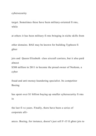 cybersecurity
target. Sometimes these have been military-oriented fi rms,
while
at others it has been military fi rms bringing in niche skills from
other domains. BAE may be known for building Typhoon fi
ghter
jets and Queen Elizabeth class aircraft carriers, but it also paid
almost
$300 million in 2011 to become the proud owner of Norkom, a
cyber
fraud and anti-money-laundering specialist. Its competitor
Boeing
has spent over $1 billion buying up smaller cybersecurity fi rms
in
the last fi ve years. Finally, there have been a series of
corporate alli-
ances. Boeing, for instance, doesn’t just sell F-15 fi ghter jets to
 