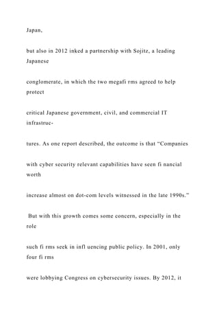 Japan,
but also in 2012 inked a partnership with Sojitz, a leading
Japanese
conglomerate, in which the two megafi rms agreed to help
protect
critical Japanese government, civil, and commercial IT
infrastruc-
tures. As one report described, the outcome is that “Companies
with cyber security relevant capabilities have seen fi nancial
worth
increase almost on dot-com levels witnessed in the late 1990s.”
But with this growth comes some concern, especially in the
role
such fi rms seek in infl uencing public policy. In 2001, only
four fi rms
were lobbying Congress on cybersecurity issues. By 2012, it
 