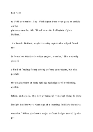 had risen
to 1489 companies. The Washington Post even gave an article
on the
phenomenon the title “Good News for Lobbyists: Cyber
Dollars.”
As Ronald Deibert, a cybersecurity expert who helped found
the
Information Warfare Monitor project, worries, “This not only
creates
a kind of feeding frenzy among defense contractors, but also
propels
the development of more refi ned techniques of monitoring,
exploi-
tation, and attack. This new cybersecurity market brings to mind
Dwight Eisenhower’s warnings of a looming ‘military-industrial
complex.’ When you have a major defense budget served by the
pri-
 