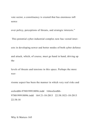 vate sector, a constituency is created that has enormous infl
uence
over policy, perceptions of threats, and strategic interests.”
This potential cyber-industrial complex now has vested inter-
ests in developing newer and better modes of both cyber defense
and attack, which, of course, must go hand in hand, driving up
the
levels of threats and tensions in this space. Perhaps the more
wor-
risome aspect has been the manner in which very real risks and
oxfordhb-9780199918096.indd 164oxfordhb-
9780199918096.indd 164 21-10-2013 22:38:1821-10-2013
22:38:18
Why It Matters 165
 