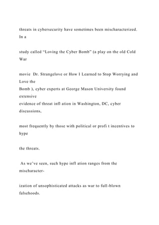 threats in cybersecurity have sometimes been mischaracterized.
In a
study called “Loving the Cyber Bomb” (a play on the old Cold
War
movie Dr. Strangelove or How I Learned to Stop Worrying and
Love the
Bomb ), cyber experts at George Mason University found
extensive
evidence of threat infl ation in Washington, DC, cyber
discussions,
most frequently by those with political or profi t incentives to
hype
the threats.
As we’ve seen, such hype infl ation ranges from the
mischaracter-
ization of unsophisticated attacks as war to full-blown
falsehoods.
 