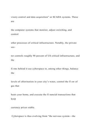 visory control and data acquisition” or SCADA systems. These
are
the computer systems that monitor, adjust switching, and
control
other processes of critical infrastructure. Notably, the private
sec-
tor controls roughly 90 percent of US critical infrastructure, and
the
fi rms behind it use cyberspace to, among other things, balance
the
levels of chlorination in your city’s water, control the fl ow of
gas that
heats your home, and execute the fi nancial transactions that
keep
currency prices stable.
Cyberspace is thus evolving from “the nervous system—the
 