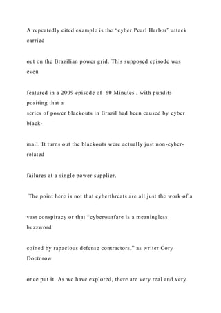 A repeatedly cited example is the “cyber Pearl Harbor” attack
carried
out on the Brazilian power grid. This supposed episode was
even
featured in a 2009 episode of 60 Minutes , with pundits
positing that a
series of power blackouts in Brazil had been caused by cyber
black-
mail. It turns out the blackouts were actually just non-cyber-
related
failures at a single power supplier.
The point here is not that cyberthreats are all just the work of a
vast conspiracy or that “cyberwarfare is a meaningless
buzzword
coined by rapacious defense contractors,” as writer Cory
Doctorow
once put it. As we have explored, there are very real and very
 