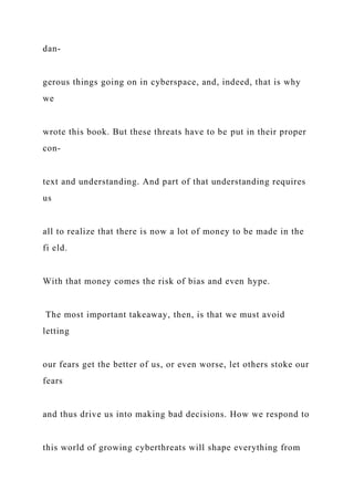 dan-
gerous things going on in cyberspace, and, indeed, that is why
we
wrote this book. But these threats have to be put in their proper
con-
text and understanding. And part of that understanding requires
us
all to realize that there is now a lot of money to be made in the
fi eld.
With that money comes the risk of bias and even hype.
The most important takeaway, then, is that we must avoid
letting
our fears get the better of us, or even worse, let others stoke our
fears
and thus drive us into making bad decisions. How we respond to
this world of growing cyberthreats will shape everything from
 