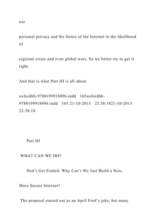 our
personal privacy and the future of the Internet to the likelihood
of
regional crises and even global wars. So we better try to get it
right.
And that is what Part III is all about.
oxfordhb-9780199918096.indd 165oxfordhb-
9780199918096.indd 165 21-10-2013 22:38:1821-10-2013
22:38:18
Part III
WHAT CAN WE DO?
Don’t Get Fooled: Why Can’t We Just Build a New,
More Secure Internet?
The proposal started out as an April Fool’s joke, but many
 