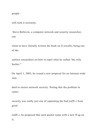 people
still took it seriously.
Steve Bellovin, a computer network and security researcher,
can
claim to have literally written the book on fi rewalls, being one
of the
earliest researchers on how to repel what he called “the wily
hacker.”
On April 1, 2003, he issued a new proposal for an Internet-wide
stan-
dard to ensure network security. Noting that the problem in
cyber-
security was really just one of separating the bad traffi c from
good
traffi c, he proposed that each packet come with a new fl ag on
it,
 