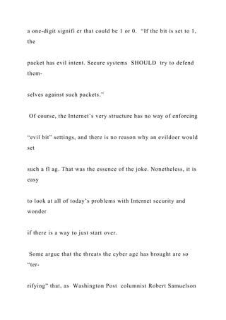 a one-digit signifi er that could be 1 or 0. “If the bit is set to 1,
the
packet has evil intent. Secure systems SHOULD try to defend
them-
selves against such packets.”
Of course, the Internet’s very structure has no way of enforcing
“evil bit” settings, and there is no reason why an evildoer would
set
such a fl ag. That was the essence of the joke. Nonetheless, it is
easy
to look at all of today’s problems with Internet security and
wonder
if there is a way to just start over.
Some argue that the threats the cyber age has brought are so
“ter-
rifying” that, as Washington Post columnist Robert Samuelson
 