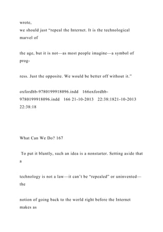 wrote,
we should just “repeal the Internet. It is the technological
marvel of
the age, but it is not—as most people imagine—a symbol of
prog-
ress. Just the opposite. We would be better off without it.”
oxfordhb-9780199918096.indd 166oxfordhb-
9780199918096.indd 166 21-10-2013 22:38:1821-10-2013
22:38:18
What Can We Do? 167
To put it bluntly, such an idea is a nonstarter. Setting aside that
a
technology is not a law—it can’t be “repealed” or uninvented—
the
notion of going back to the world right before the Internet
makes as
 