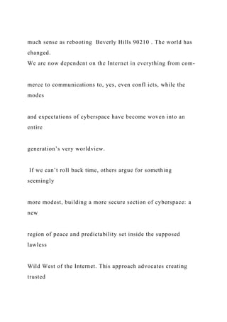 much sense as rebooting Beverly Hills 90210 . The world has
changed.
We are now dependent on the Internet in everything from com-
merce to communications to, yes, even confl icts, while the
modes
and expectations of cyberspace have become woven into an
entire
generation’s very worldview.
If we can’t roll back time, others argue for something
seemingly
more modest, building a more secure section of cyberspace: a
new
region of peace and predictability set inside the supposed
lawless
Wild West of the Internet. This approach advocates creating
trusted
 