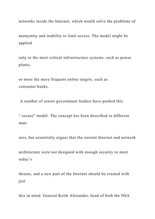 networks inside the Internet, which would solve the problems of
anonymity and inability to limit access. The model might be
applied
only to the most critical infrastructure systems, such as power
plants,
or more the more frequent online targets, such as
consumer banks.
A number of senior government leaders have pushed this
“.secure” model. The concept has been described in different
man-
ners, but essentially argues that the current Internet and network
architecture were not designed with enough security to meet
today’s
threats, and a new part of the Internet should be created with
just
this in mind. General Keith Alexander, head of both the NSA
 