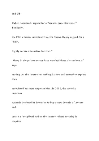 and US
Cyber Command, argued for a “secure, protected zone.”
Similarly,
the FBI’s former Assistant Director Shawn Henry argued for a
“new,
highly secure alternative Internet.”
Many in the private sector have watched these discussions of
sep-
arating out the Internet or making it anew and started to explore
their
associated business opportunities. In 2012, the security
company
Artemis declared its intention to buy a new domain of .secure
and
create a “neighborhood on the Internet where security is
required,
 