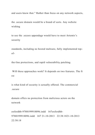 and users know that.” Rather than focus on any network aspects,
the .secure domain would be a brand of sorts. Any website
wishing
to use the .secure appendage would have to meet Artemis’s
security
standards, including no hosted malware, fully implemented top-
of-
the-line protections, and rapid vulnerability patching.
Will these approaches work? It depends on two features. The fi
rst
is what kind of security is actually offered. The commercial
.secure
domain offers no protection from malicious actors on the
network
oxfordhb-9780199918096.indd 167oxfordhb-
9780199918096.indd 167 21-10-2013 22:38:1821-10-2013
22:38:18
 