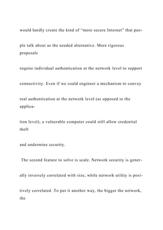 would hardly create the kind of “more secure Internet” that peo-
ple talk about as the needed alternative. More rigorous
proposals
require individual authentication at the network level to support
connectivity. Even if we could engineer a mechanism to convey
real authentication at the network level (as opposed to the
applica-
tion level), a vulnerable computer could still allow credential
theft
and undermine security.
The second feature to solve is scale. Network security is gener-
ally inversely correlated with size, while network utility is posi-
tively correlated. To put it another way, the bigger the network,
the
 