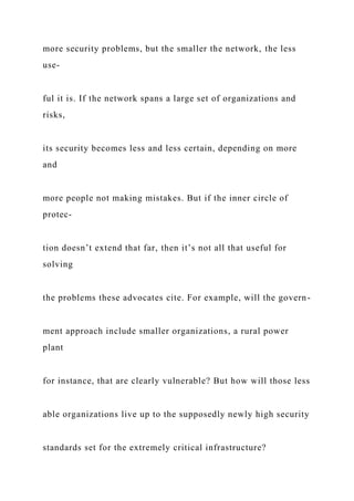 more security problems, but the smaller the network, the less
use-
ful it is. If the network spans a large set of organizations and
risks,
its security becomes less and less certain, depending on more
and
more people not making mistakes. But if the inner circle of
protec-
tion doesn’t extend that far, then it’s not all that useful for
solving
the problems these advocates cite. For example, will the govern-
ment approach include smaller organizations, a rural power
plant
for instance, that are clearly vulnerable? But how will those less
able organizations live up to the supposedly newly high security
standards set for the extremely critical infrastructure?
 