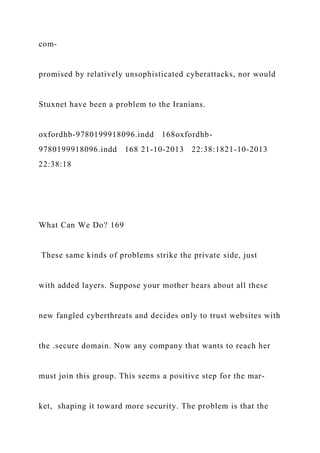 com-
promised by relatively unsophisticated cyberattacks, nor would
Stuxnet have been a problem to the Iranians.
oxfordhb-9780199918096.indd 168oxfordhb-
9780199918096.indd 168 21-10-2013 22:38:1821-10-2013
22:38:18
What Can We Do? 169
These same kinds of problems strike the private side, just
with added layers. Suppose your mother hears about all these
new fangled cyberthreats and decides only to trust websites with
the .secure domain. Now any company that wants to reach her
must join this group. This seems a positive step for the mar-
ket, shaping it toward more security. The problem is that the
 