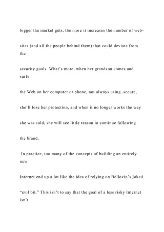bigger the market gets, the more it increases the number of web-
sites (and all the people behind them) that could deviate from
the
security goals. What’s more, when her grandson comes and
surfs
the Web on her computer or phone, not always using .secure,
she’ll lose her protection, and when it no longer works the way
she was sold, she will see little reason to continue following
the brand.
In practice, too many of the concepts of building an entirely
new
Internet end up a lot like the idea of relying on Bellovin’s joked
“evil bit.” This isn’t to say that the goal of a less risky Internet
isn’t
 