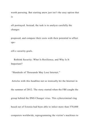 worth pursuing. But starting anew just isn’t the easy option that
is
oft portrayed. Instead, the task is to analyze carefully the
changes
proposed, and compare their costs with their potential to affect
spe-
cifi c security goals.
Rethink Security: What Is Resilience, and Why Is It
Important?
“Hundreds of Thousands May Lose Internet.”
Articles with this headline not so ironically hit the Internet in
the summer of 2012. The story started when the FBI caught the
group behind the DNS Changer virus. This cybercriminal ring
based out of Estonia had been able to infect more than 570,000
computers worldwide, reprogramming the victim’s machines to
 