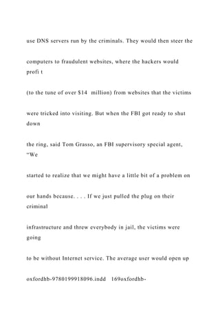 use DNS servers run by the criminals. They would then steer the
computers to fraudulent websites, where the hackers would
profi t
(to the tune of over $14 million) from websites that the victims
were tricked into visiting. But when the FBI got ready to shut
down
the ring, said Tom Grasso, an FBI supervisory special agent,
“We
started to realize that we might have a little bit of a problem on
our hands because. . . . If we just pulled the plug on their
criminal
infrastructure and threw everybody in jail, the victims were
going
to be without Internet service. The average user would open up
oxfordhb-9780199918096.indd 169oxfordhb-
 