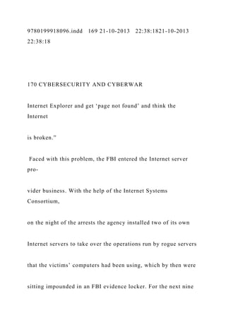 9780199918096.indd 169 21-10-2013 22:38:1821-10-2013
22:38:18
170 CYBERSECURITY AND CYBERWAR
Internet Explorer and get ‘page not found’ and think the
Internet
is broken.”
Faced with this problem, the FBI entered the Internet server
pro-
vider business. With the help of the Internet Systems
Consortium,
on the night of the arrests the agency installed two of its own
Internet servers to take over the operations run by rogue servers
that the victims’ computers had been using, which by then were
sitting impounded in an FBI evidence locker. For the next nine
 