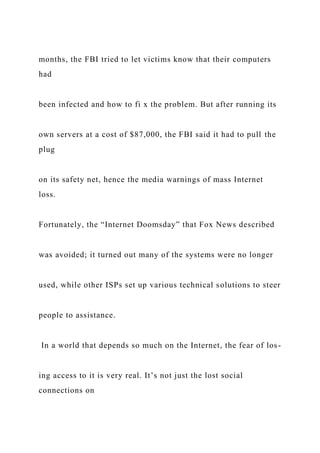 months, the FBI tried to let victims know that their computers
had
been infected and how to fi x the problem. But after running its
own servers at a cost of $87,000, the FBI said it had to pull the
plug
on its safety net, hence the media warnings of mass Internet
loss.
Fortunately, the “Internet Doomsday” that Fox News described
was avoided; it turned out many of the systems were no longer
used, while other ISPs set up various technical solutions to steer
people to assistance.
In a world that depends so much on the Internet, the fear of los-
ing access to it is very real. It’s not just the lost social
connections on
 