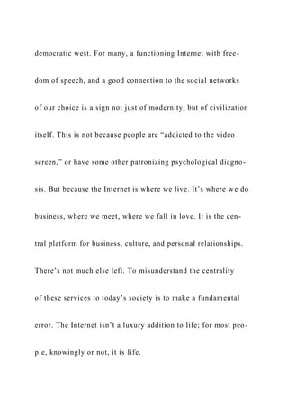 democratic west. For many, a functioning Internet with free-
dom of speech, and a good connection to the social networks
of our choice is a sign not just of modernity, but of civilization
itself. This is not because people are “addicted to the video
screen,” or have some other patronizing psychological diagno-
sis. But because the Internet is where we live. It’s where we do
business, where we meet, where we fall in love. It is the cen-
tral platform for business, culture, and personal relationships.
There’s not much else left. To misunderstand the centrality
of these services to today’s society is to make a fundamental
error. The Internet isn’t a luxury addition to life; for most peo-
ple, knowingly or not, it is life.
 