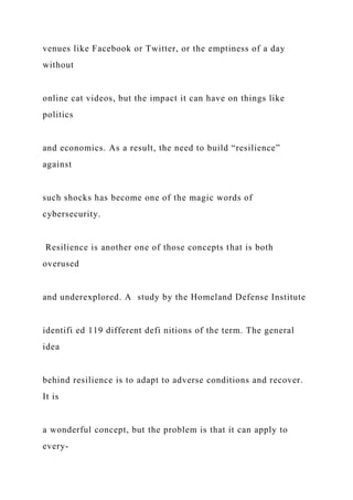 venues like Facebook or Twitter, or the emptiness of a day
without
online cat videos, but the impact it can have on things like
politics
and economics. As a result, the need to build “resilience”
against
such shocks has become one of the magic words of
cybersecurity.
Resilience is another one of those concepts that is both
overused
and underexplored. A study by the Homeland Defense Institute
identifi ed 119 different defi nitions of the term. The general
idea
behind resilience is to adapt to adverse conditions and recover.
It is
a wonderful concept, but the problem is that it can apply to
every-
 