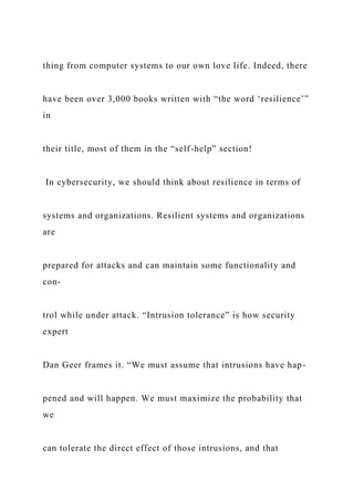 thing from computer systems to our own love life. Indeed, there
have been over 3,000 books written with “the word ‘resilience’”
in
their title, most of them in the “self-help” section!
In cybersecurity, we should think about resilience in terms of
systems and organizations. Resilient systems and organizations
are
prepared for attacks and can maintain some functionality and
con-
trol while under attack. “Intrusion tolerance” is how security
expert
Dan Geer frames it. “We must assume that intrusions have hap-
pened and will happen. We must maximize the probability that
we
can tolerate the direct effect of those intrusions, and that
 