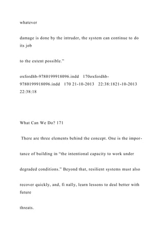 whatever
damage is done by the intruder, the system can continue to do
its job
to the extent possible.”
oxfordhb-9780199918096.indd 170oxfordhb-
9780199918096.indd 170 21-10-2013 22:38:1821-10-2013
22:38:18
What Can We Do? 171
There are three elements behind the concept. One is the impor-
tance of building in “the intentional capacity to work under
degraded conditions.” Beyond that, resilient systems must also
recover quickly, and, fi nally, learn lessons to deal better with
future
threats.
 
