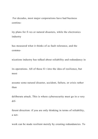 For decades, most major corporations have had business
continu-
ity plans for fi res or natural disasters, while the electronics
industry
has measured what it thinks of as fault tolerance, and the
commu-
nications industry has talked about reliability and redundancy in
its operations. All of these fi t into the idea of resilience, but
most
assume some natural disaster, accident, failure, or crisis rather
than
deliberate attack. This is where cybersecurity must go in a very
dif-
ferent direction: if you are only thinking in terms of reliability,
a net-
work can be made resilient merely by creating redundancies. To
 