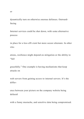 or
dynamically turn on otherwise onerous defenses. Outward-
facing
Internet services could be shut down, with some alternative
process
in place for a less effi cient but more secure alternate. In other
situ-
ations, resilience might depend on mitigation or the ability to
“fail
gracefully.” One example is having mechanisms that keep
attacks on
web servers from gaining access to internal servers. It’s the
differ-
ence between your picture on the company website being
defaced
with a funny mustache, and sensitive data being compromised.
 