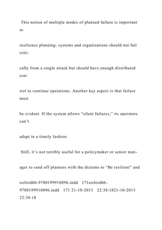 This notion of multiple modes of planned failure is important
to
resilience planning: systems and organizations should not fail
criti-
cally from a single attack but should have enough distributed
con-
trol to continue operations. Another key aspect is that failure
must
be evident. If the system allows “silent failures,” its operators
can’t
adapt in a timely fashion.
Still, it’s not terribly useful for a policymaker or senior man-
ager to send off planners with the dictums to “Be resilient” and
oxfordhb-9780199918096.indd 171oxfordhb-
9780199918096.indd 171 21-10-2013 22:38:1821-10-2013
22:38:18
 