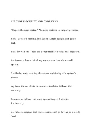 172 CYBERSECURITY AND CYBERWAR
“Expect the unexpected.” We need metrics to support organiza-
tional decision-making, infl uence system design, and guide
tech-
nical investment. There are dependability metrics that measure,
for instance, how critical any component is to the overall
system.
Similarly, understanding the means and timing of a system’s
recov-
ery from the accidents or non-attack-related failures that
normally
happen can inform resilience against targeted attacks.
Particularly
useful are exercises that test security, such as having an outside
“red
 