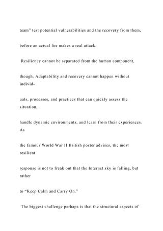 team” test potential vulnerabilities and the recovery from them,
before an actual foe makes a real attack.
Resiliency cannot be separated from the human component,
though. Adaptability and recovery cannot happen without
individ-
uals, processes, and practices that can quickly assess the
situation,
handle dynamic environments, and learn from their experiences.
As
the famous World War II British poster advises, the most
resilient
response is not to freak out that the Internet sky is falling, but
rather
to “Keep Calm and Carry On.”
The biggest challenge perhaps is that the structural aspects of
 